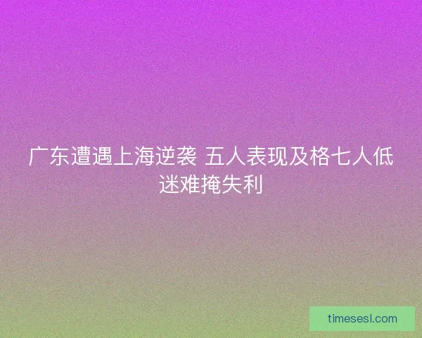 广东遭遇上海逆袭 五人表现及格七人低迷难掩失利 广东遭遇上海逆袭 五人表现及格七人低迷难掩失利