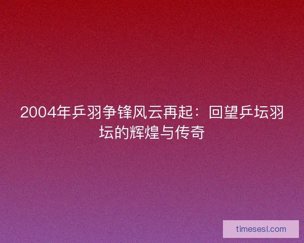 2004年乒羽争锋风云再起:回望乒坛羽坛的辉煌与传奇 2004年乒羽争锋风云再起:回望乒坛羽坛的辉煌与传奇